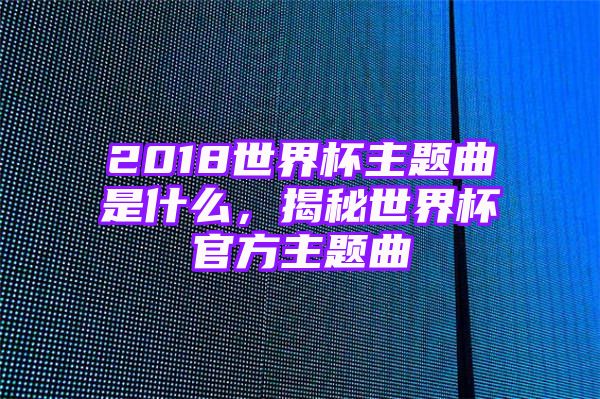 2018世界杯主题曲是什么，揭秘世界杯官方主题曲