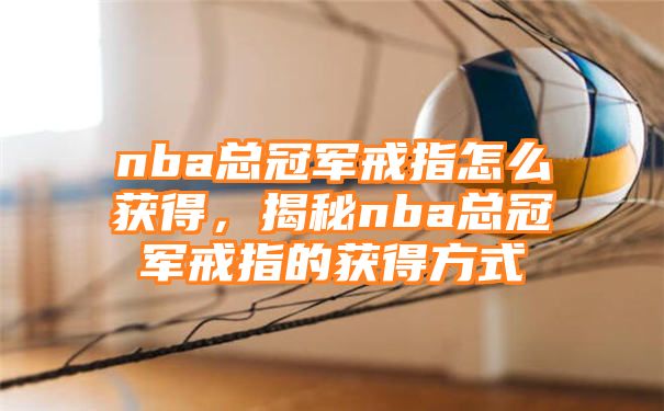 nba总冠军戒指怎么获得，揭秘nba总冠军戒指的获得方式