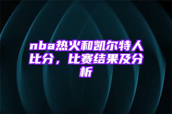 nba热火和凯尔特人比分，比赛结果及分析