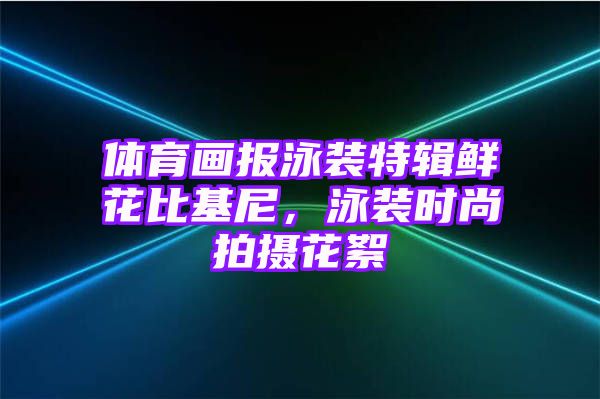 体育画报泳装特辑鲜花比基尼，泳装时尚拍摄花絮