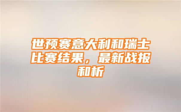 世预赛意大利和瑞士比赛结果，最新战报和析