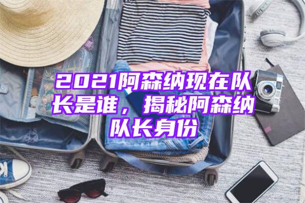 2021阿森纳现在队长是谁，揭秘阿森纳队长身份