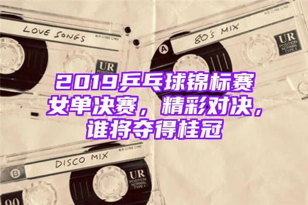 2019乒乓球锦标赛女单决赛，精彩对决，谁将夺得桂冠