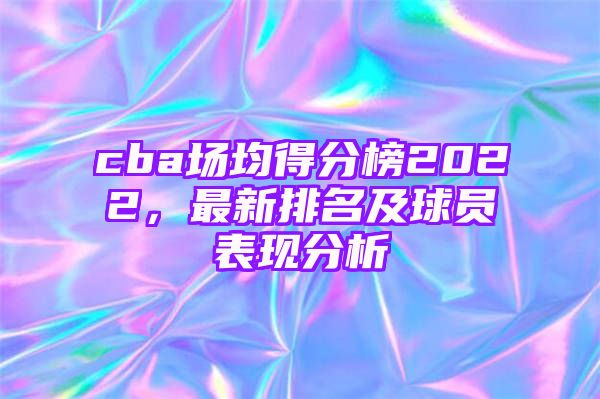 cba场均得分榜2022，最新排名及球员表现分析