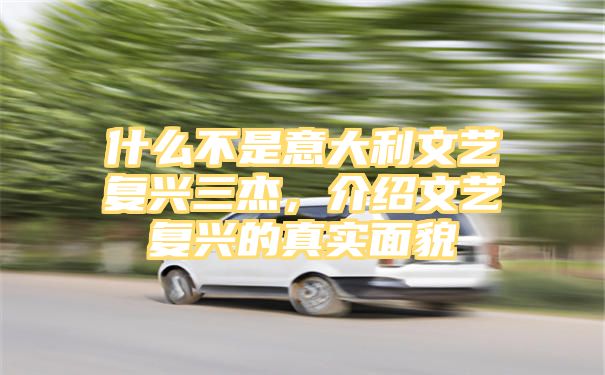 什么不是意大利文艺复兴三杰，介绍文艺复兴的真实面貌