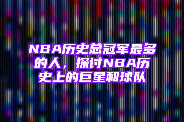 NBA历史总冠军最多的人，探讨NBA历史上的巨星和球队