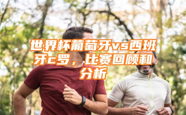 世界杯葡萄牙vs西班牙c罗，比赛回顾和分析