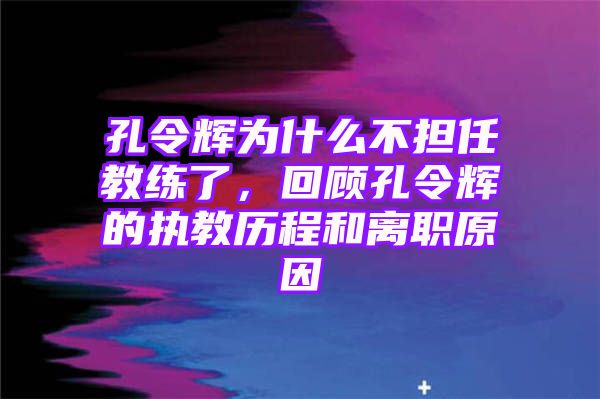 孔令辉为什么不担任教练了，回顾孔令辉的执教历程和离职原因