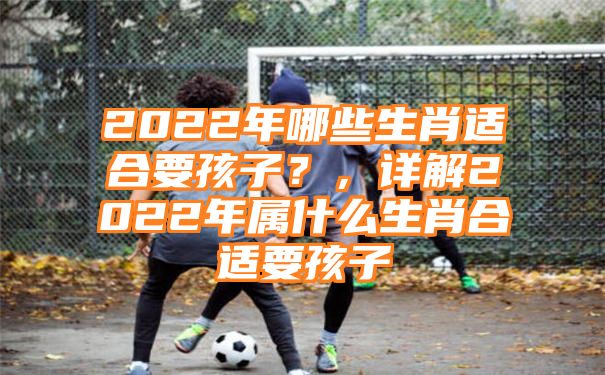 2022年哪些生肖适合要孩子？，详解2022年属什么生肖合适要孩子