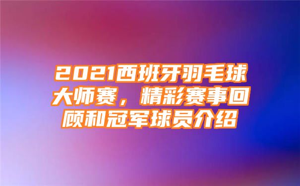 2021西班牙羽毛球大师赛，精彩赛事回顾和冠军球员介绍