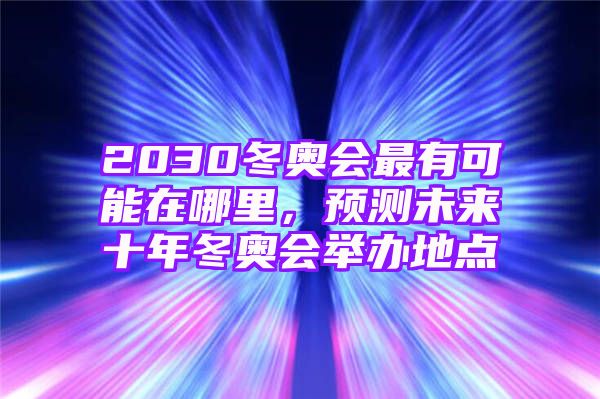 2030冬奥会最有可能在哪里，预测未来十年冬奥会举办地点