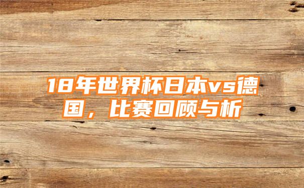 18年世界杯日本vs德国，比赛回顾与析