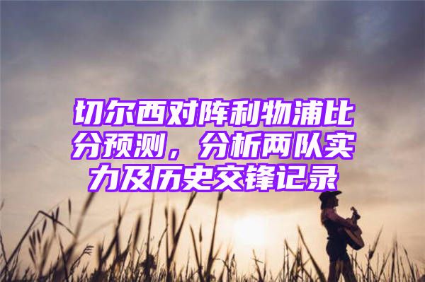 切尔西对阵利物浦比分预测，分析两队实力及历史交锋记录