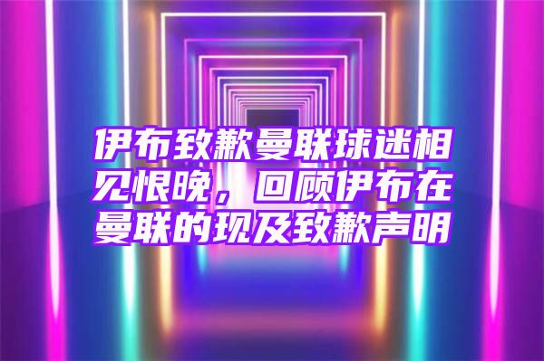 伊布致歉曼联球迷相见恨晚，回顾伊布在曼联的现及致歉声明