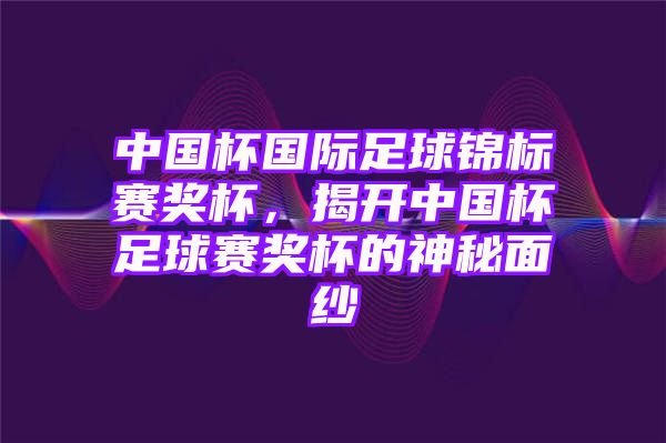 中国杯国际足球锦标赛奖杯，揭开中国杯足球赛奖杯的神秘面纱