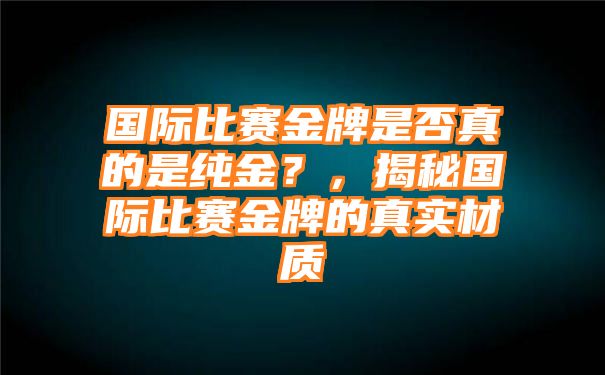 国际比赛金牌是否真的是纯金？，揭秘国际比赛金牌的真实材质