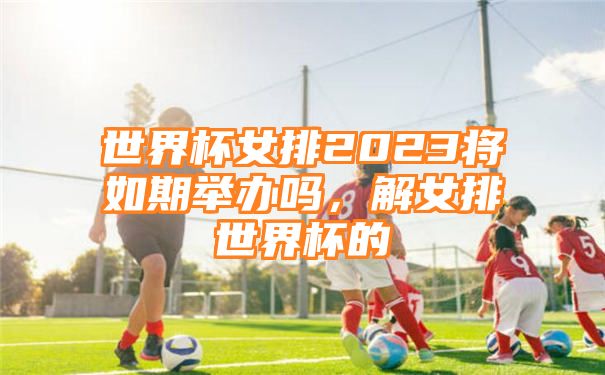 世界杯女排2023将如期举办吗，解女排世界杯的