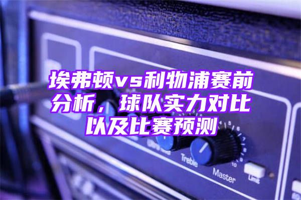 埃弗顿vs利物浦赛前分析，球队实力对比以及比赛预测