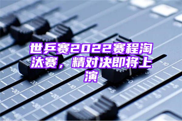 世乒赛2022赛程淘汰赛，精对决即将上演