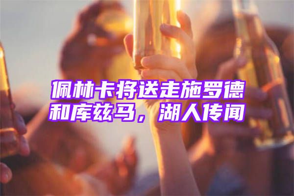 佩林卡将送走施罗德和库兹马，湖人传闻