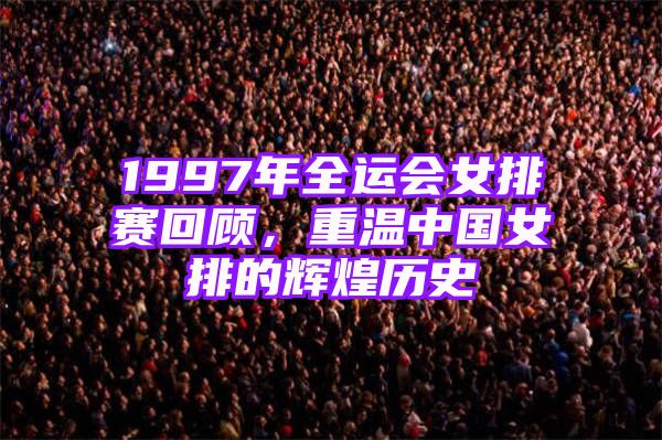 1997年全运会女排赛回顾，重温中国女排的辉煌历史