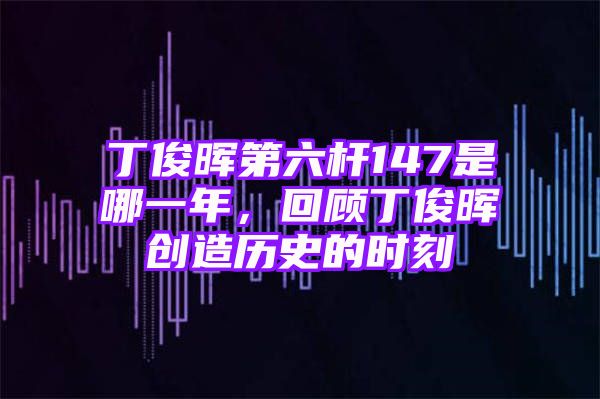 丁俊晖第六杆147是哪一年，回顾丁俊晖创造历史的时刻