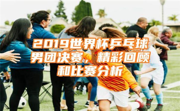 2019世界杯乒乓球男团决赛，精彩回顾和比赛分析