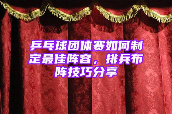 乒乓球团体赛如何制定最佳阵容，排兵布阵技巧分享