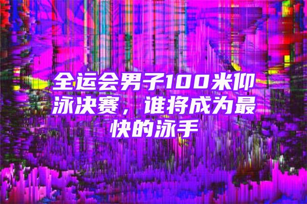 全运会男子100米仰泳决赛，谁将成为最快的泳手