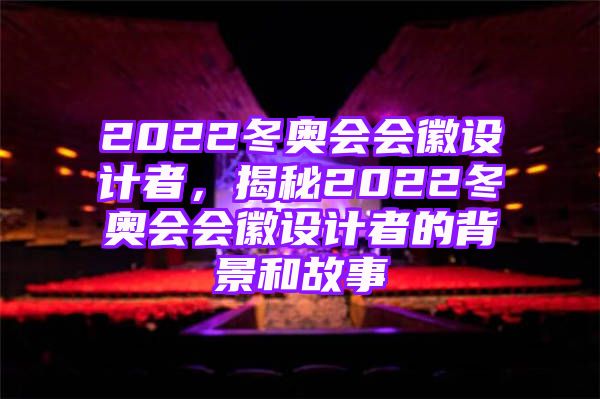 2022冬奥会会徽设计者，揭秘2022冬奥会会徽设计者的背景和故事