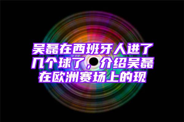 吴磊在西班牙人进了几个球了，介绍吴磊在欧洲赛场上的现