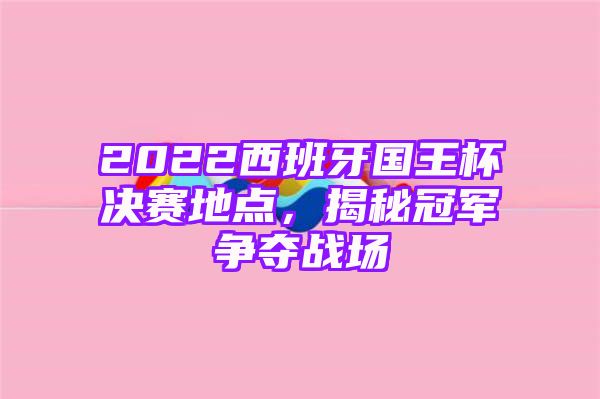 2022西班牙国王杯决赛地点，揭秘冠军争夺战场