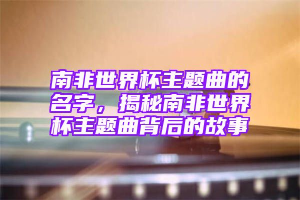 南非世界杯主题曲的名字，揭秘南非世界杯主题曲背后的故事