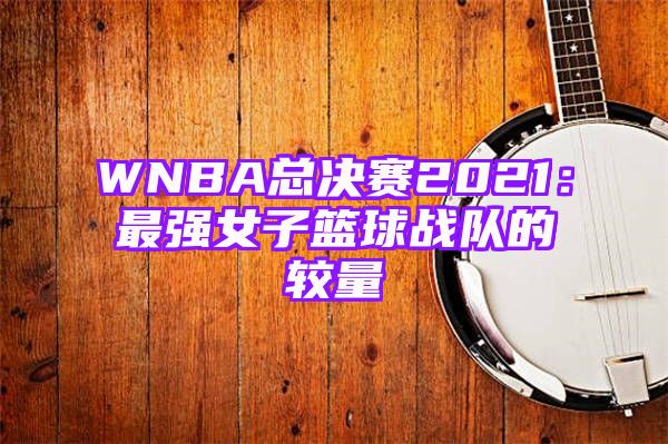 WNBA总决赛2021：最强女子篮球战队的较量