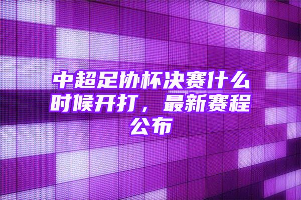 中超足协杯决赛什么时候开打，最新赛程公布