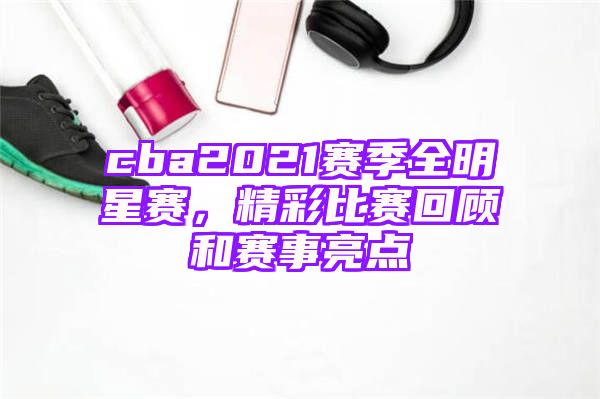 cba2021赛季全明星赛，精彩比赛回顾和赛事亮点