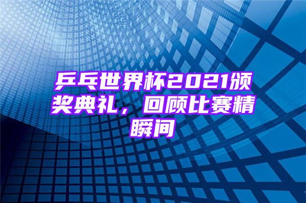 乒乓世界杯2021颁奖典礼，回顾比赛精瞬间