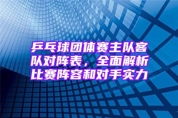 乒乓球团体赛主队客队对阵表，全面解析比赛阵容和对手实力