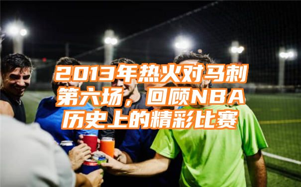 2013年热火对马刺第六场，回顾NBA历史上的精彩比赛