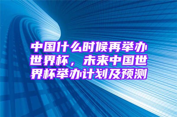 中国什么时候再举办世界杯，未来中国世界杯举办计划及预测