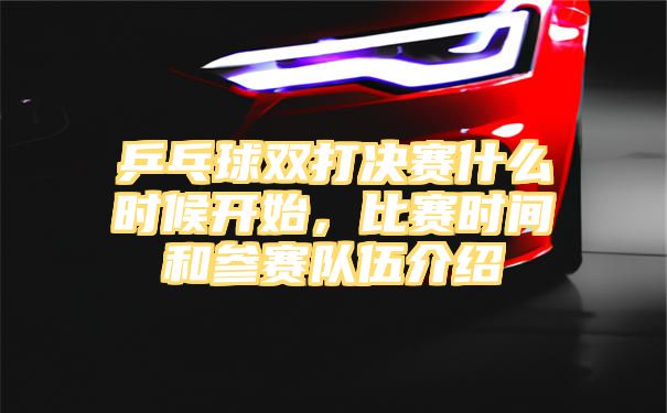 乒乓球双打决赛什么时候开始，比赛时间和参赛队伍介绍