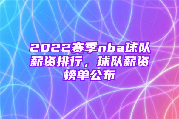 2022赛季nba球队薪资排行，球队薪资榜单公布