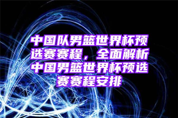 中国队男篮世界杯预选赛赛程，全面解析中国男篮世界杯预选赛赛程安排