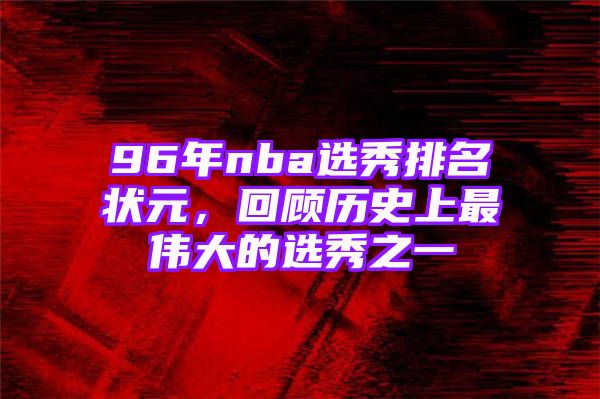 96年nba选秀排名状元，回顾历史上最伟大的选秀之一