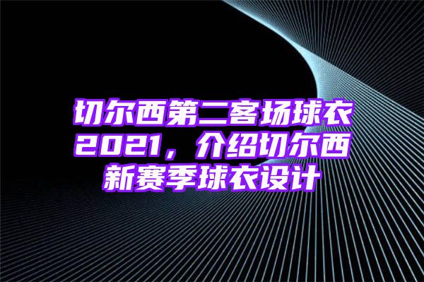 切尔西第二客场球衣2021，介绍切尔西新赛季球衣设计