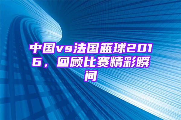 中国vs法国篮球2016，回顾比赛精彩瞬间