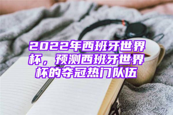 2022年西班牙世界杯，预测西班牙世界杯的夺冠热门队伍