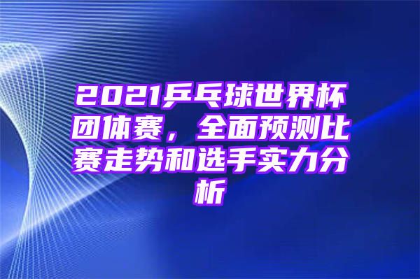 2021乒乓球世界杯团体赛，全面预测比赛走势和选手实力分析