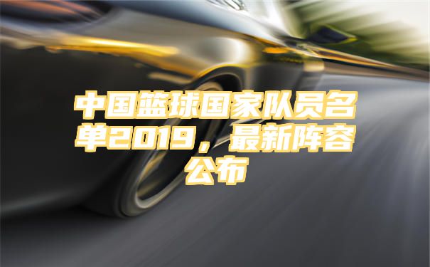 中国篮球国家队员名单2019，最新阵容公布