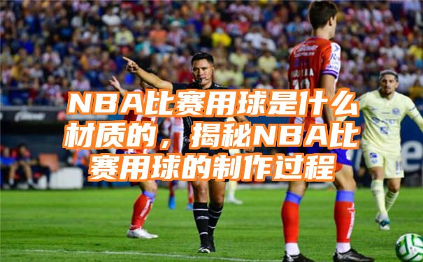 NBA比赛用球是什么材质的，揭秘NBA比赛用球的制作过程